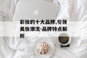 彩妆的十大品牌,引领美妆潮流-品牌特点解析