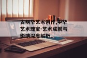 古明华艺术创作,中华艺术瑰宝-艺术成就与影响深度解析