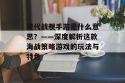 现代战舰手游是什么意思？——深度解析这款海战策略游戏的玩法与特色