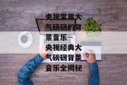 央视常用大气磅礴的背景音乐--央视经典大气磅礴背景音乐全揭秘