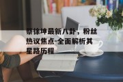 蔡徐坤最新八卦，粉丝热议焦点-全面解析其星路历程