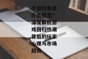 手游归来是什么意思？深度解析游戏回归热潮背后的玩家心理与市场趋势