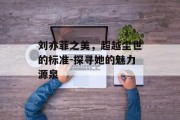 刘亦菲之美，超越尘世的标准-探寻她的魅力源泉