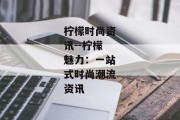 柠檬时尚资讯--柠檬魅力：一站式时尚潮流资讯