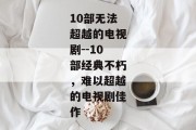 10部无法超越的电视剧--10部经典不朽，难以超越的电视剧佳作