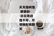 天天撸啊撸 狠狠射--日日激战撸不停，尽情畅射爽翻天
