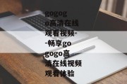 gogogo高清在线观看视频--畅享gogogo高清在线视频观看体验