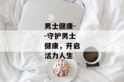 男士健康--守护男士健康，开启活力人生