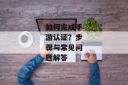 如何完成手游认证？步骤与常见问题解答