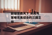 群雄逐鹿天下 休闲与策略完美结合的三国之旅