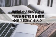 杨超越个人资料，才华与美貌并存的青春偶像-全面了解她的成名之路