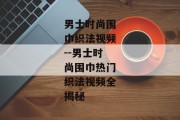 男士时尚围巾织法视频--男士时尚围巾热门织法视频全揭秘
