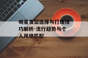明星发型选择与打理技巧解析-流行趋势与个人风格匹配