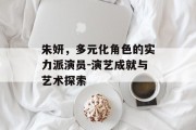 朱妍，多元化角色的实力派演员-演艺成就与艺术探索