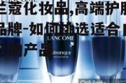 兰蔻化妆品,高端护肤品牌-如何挑选适合自己的产品