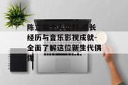 陈立农个人资料,成长经历与音乐影视成就-全面了解这位新生代偶像