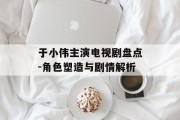 于小伟主演电视剧盘点-角色塑造与剧情解析