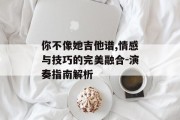 你不像她吉他谱,情感与技巧的完美融合-演奏指南解析