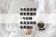 今天高清视频免费播放--今日畅享高清视频免费播放