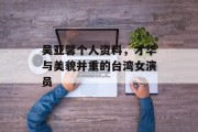 吴亚馨个人资料，才华与美貌并重的台湾女演员