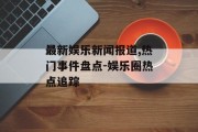 最新娱乐新闻报道,热门事件盘点-娱乐圈热点追踪
