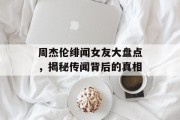 周杰伦绯闻女友大盘点，揭秘传闻背后的真相