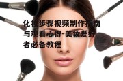 化妆步骤视频制作指南与观看心得-美妆爱好者必备教程