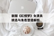 新版《红楼梦》女演员挑选与角色塑造解析
