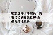 初恋这件小事演员，青春记忆的完美诠释-角色与演技解析