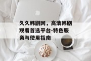 久久韩剧网，高清韩剧观看首选平台-特色服务与使用指南