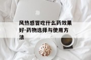 风热感冒吃什么药效果好-药物选择与使用方法 风热感冒吃什么药效果好-药物选择与使用方法