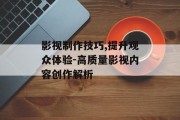 影视制作技巧,提升观众体验-高质量影视内容创作解析