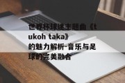 世界杯球迷主题曲《tukoh taka》的魅力解析-音乐与足球的完美融合