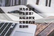 浮力手游是什么意思？从玩法到文化背景的深度剖析