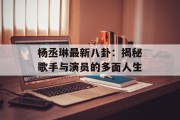 杨丞琳最新八卦：揭秘歌手与演员的多面人生