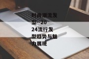 时尚潮流发型--2024流行发型趋势与魅力展现