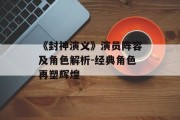 《封神演义》演员阵容及角色解析-经典角色再塑辉煌