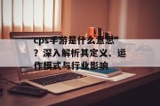 cps手游是什么意思？深入解析其定义、运作模式与行业影响