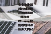 亲亲抱抱蹭蹭的刺激原声哔哩哔哩--哔哩哔哩：亲亲抱抱蹭蹭刺激原声大揭秘