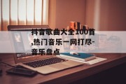 抖音歌曲大全100首,热门音乐一网打尽-音乐盘点