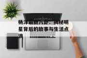 杨洋最新八卦：揭秘明星背后的故事与生活点滴