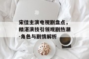 宋佳主演电视剧盘点，精湛演技引领观剧热潮-角色与剧情解析