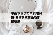 歌曲下载技巧与策略解析-高效获取高品质音乐资源