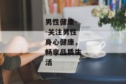 男性健康--关注男性身心健康，畅享品质生活