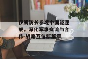 伊朗防长参观中国驱逐舰，深化军事交流与合作-战略互信新篇章