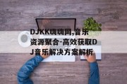 DJKK嗨嗨网,音乐资源聚合-高效获取DJ音乐解决方案解析