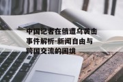 中国记者在俄遭乌袭击事件解析-新闻自由与跨国交流的困境