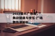 2022最火广场舞，舞动健康与快乐-广场舞热潮解析