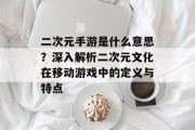 二次元手游是什么意思？深入解析二次元文化在移动游戏中的定义与特点