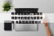 晚娘角色解析，家庭伦理剧中的情感与道德冲突-角色塑造深度探讨
